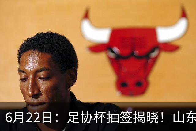 6月22日：足协杯抽签揭晓！山东泰山能否靠“神签”避开海港申花，逆袭卫冕？